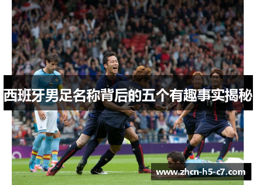 西班牙男足名称背后的五个有趣事实揭秘 西班牙男足名称背后的五个有趣事实揭秘