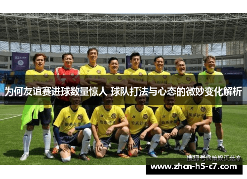 为何友谊赛进球数量惊人 球队打法与心态的微妙变化解析