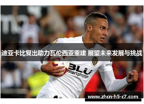 迪亚卡比复出助力瓦伦西亚重建 展望未来发展与挑战 迪亚卡比复出助力瓦伦西亚重建 展望未来发展与挑战
