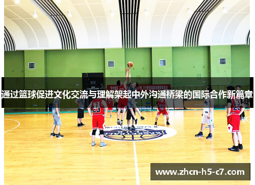 通过篮球促进文化交流与理解架起中外沟通桥梁的国际合作新篇章