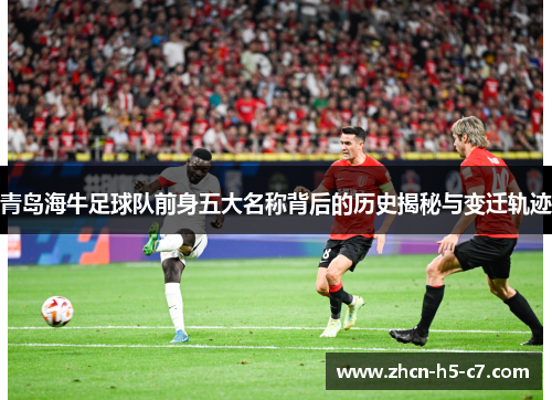 青岛海牛足球队前身五大名称背后的历史揭秘与变迁轨迹 青岛海牛足球队前身五大名称背后的历史揭秘与变迁轨迹