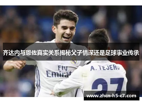 齐达内与恩佐真实关系揭秘父子情深还是足球事业传承