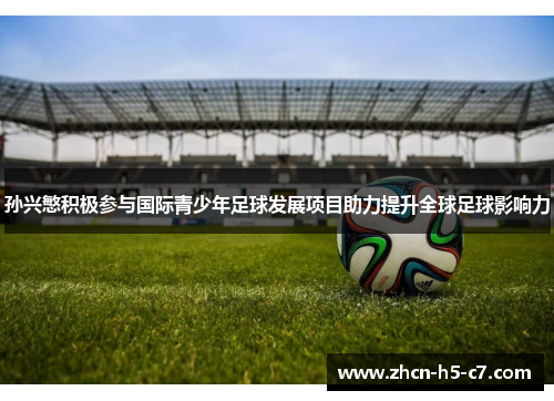 孙兴慜积极参与国际青少年足球发展项目助力提升全球足球影响力