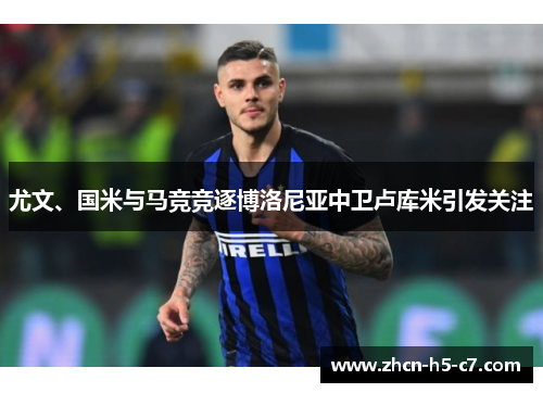尤文、国米与马竞竞逐博洛尼亚中卫卢库米引发关注