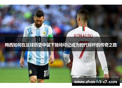 梅西如何在足球历史中留下独特印记成为时代标杆的传奇之路