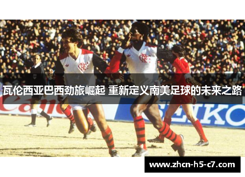 瓦伦西亚巴西劲旅崛起 重新定义南美足球的未来之路 瓦伦西亚巴西劲旅崛起 重新定义南美足球的未来之路