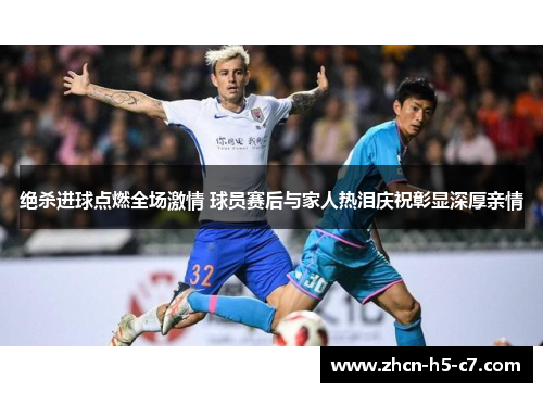绝杀进球点燃全场激情 球员赛后与家人热泪庆祝彰显深厚亲情