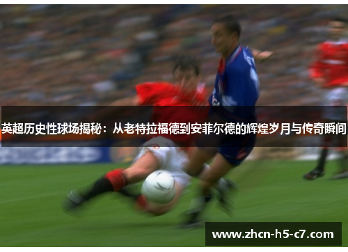 英超历史性球场揭秘:从老特拉福德到安菲尔德的辉煌岁月与传奇瞬间 英超历史性球场揭秘:从老特拉福德到安菲尔德的辉煌岁月与传奇瞬间