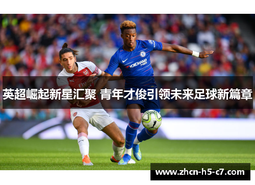 英超崛起新星汇聚 青年才俊引领未来足球新篇章 英超崛起新星汇聚 青年才俊引领未来足球新篇章