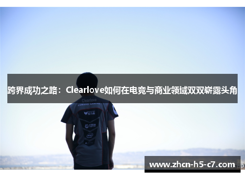 跨界成功之路:Clearlove如何在电竞与商业领域双双崭露头角 跨界成功之路:Clearlove如何在电竞与商业领域双双崭露头角