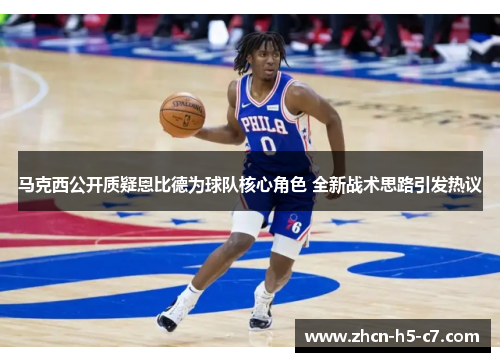 马克西公开质疑恩比德为球队核心角色 全新战术思路引发热议