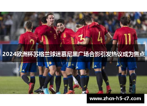 2024欧洲杯苏格兰球迷慕尼黑广场合影引发热议成为焦点 2024欧洲杯苏格兰球迷慕尼黑广场合影引发热议成为焦点