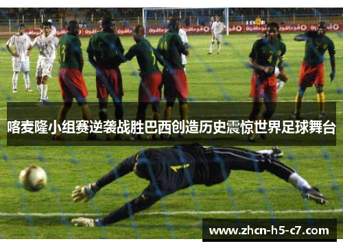 喀麦隆小组赛逆袭战胜巴西创造历史震惊世界足球舞台