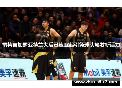 雷特吉加盟亚特兰大后迅速崛起引领球队焕发新活力 雷特吉加盟亚特兰大后迅速崛起引领球队焕发新活力